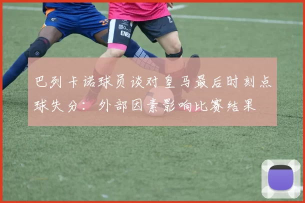 巴列卡诺球员谈对皇马最后时刻点球失分：外部因素影响比赛结果