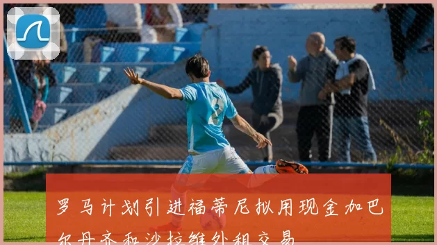 罗马计划引进福蒂尼拟用现金加巴尔丹齐和沙拉维外租交易