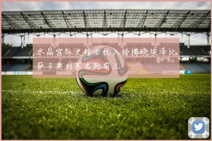 水晶宫队史转会收入榜揭晓埃泽比萨卡奥利塞名列前三