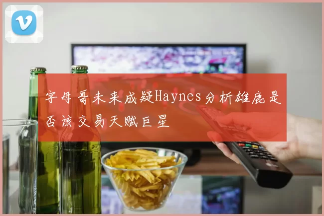 字母哥未来成疑Haynes分析雄鹿是否该交易天赋巨星