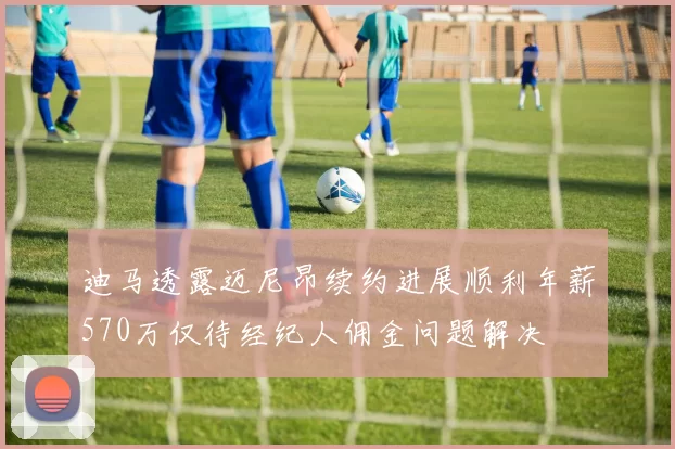 迪马透露迈尼昂续约进展顺利年薪570万仅待经纪人佣金问题解决
