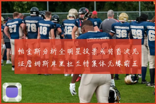 帕金斯分析全明星投票或将首次见证詹姆斯库里杜兰特集体无缘前五